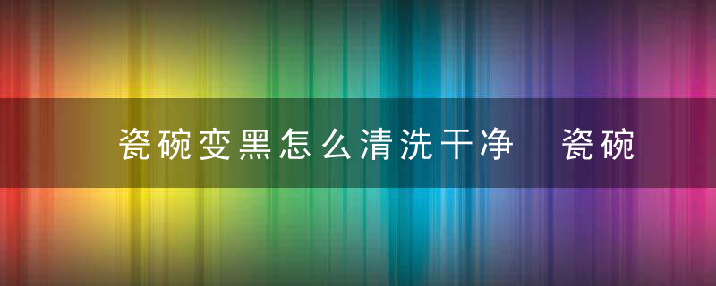 瓷碗变黑怎么清洗干净 瓷碗变黑的清洁方法